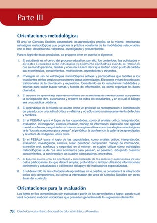 Parte III
Orientaciones metodológicas
El área de Ciencias Sociales desarrollará los aprendizajes propios de la misma, empleando
estrategias metodológicas que propicien la práctica constante de las habilidades relacionadas
con el área: describiendo, valorando, investigando y preservándola.
Para el logro de estos propósitos, se propone tener en cuenta lo siguiente:
1. El estudiante es el centro del proceso educativo; por ello, los contenidos, las actividades y
proyectos a realizarse serán individuales y socialmente significativos cuando se relacionen
con su mundo personal, familiar y comunal. Quiere decir que tendrán como punto de partida
sus experiencias, conocimientos, motivaciones, expectativas y proyectos.
2. Privilegiar el uso de estrategias metodológicas activas y participativas que faciliten a los
estudiantes ser los propios constructores de sus aprendizajes. El docente evitará las prácticas
tradicionales de la disertación y exposición, fomentando en los estudiantes habilidades y
criterios para saber buscar temas y fuentes de información, así como organizar los datos
obtenidos.
3. El proceso de aprendizaje debe desarrollarse en un ambiente de trato horizontal que permita
la participación libre, espontánea y creativa de todos los estudiantes, y en el cual el diálogo
sea una práctica cotidiana.
4. El aprendizaje de la historia se asume como un proceso de reconstrucción e identificación
del pasado, con una actitud crítica y reflexiva y no sólo como un almacenamiento de fechas
y nombres.
5. En el PEBANA -para el logro de las capacidades, como el análisis crítico, interpretación,
evaluación, investigación, síntesis, creación, manejo de información, expresión oral, agilidad
mental, confianza y seguridad en sí mismo- se sugiere utilizar como estrategias metodológicas
la de “los seis sombreros para pensar”, el periódico, la conferencia, la galería de aprendizajes
y la lectura de imágenes, entre otros.
6. En el PEBAJA -para el logro de las capacidades, como análisis crítico, interpretación,
evaluación, investigación, síntesis, crear, identificar, comprender, manejo de información,
expresión oral, confianza y seguridad en sí mismo-, se sugiere utilizar como estrategias
metodológicas la de “los seis sombreros para pensar”, el periódico, dibujando nuestros
conocimientos, la conferencia y los cuadros comparativos, entre otros.
7. El docente asume el rol de orientador y sistematizador de los saberes y experiencias previos
de los participantes, los que deberá ampliar, profundizar o reforzar utilizando informaciones
pertinentes y actualizadas o valiéndose del apoyo de instituciones especializadas.
8. En el desarrollo de las actividades de aprendizaje en lo posible, se considerará la integración
de los dos componentes, así como la interrelación del área de Ciencias Sociales con otras
áreas del currículo.
Orientaciones para la evaluación
Los logros en las competencias son evaluadas a partir de los aprendizajes a lograr, para lo cual
será necesario elaborar indicadores que presenten generalmente los siguientes elementos:
78 Diseño Curricular Básico Nacional de Educación Básica Alternativa
 