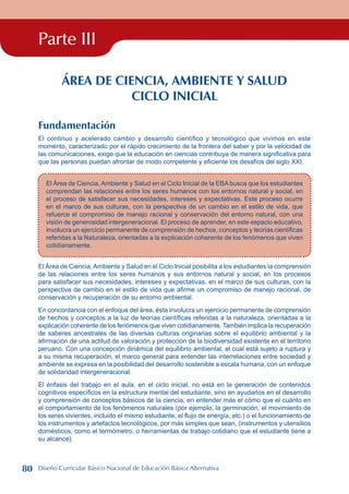 Parte III
ÁREA DE CIENCIA, AMBIENTE Y SALUD
CICLO INICIAL
Fundamentación
El continuo y acelerado cambio y desarrollo científico y tecnológico que vivimos en este
momento, caracterizado por el rápido crecimiento de la frontera del saber y por la velocidad de
las comunicaciones, exige que la educación en ciencias contribuya de manera significativa para
que las personas puedan afrontar de modo competente y eficiente los desafíos del siglo XXI.
El Área de Ciencia, Ambiente y Salud en el Ciclo Inicial de la EBA busca que los estudiantes
comprendan las relaciones entre los seres humanos con los entornos natural y social, en
el proceso de satisfacer sus necesidades, intereses y expectativas. Este proceso ocurre
en el marco de sus culturas, con la perspectiva de un cambio en el estilo de vida, que
refuerce el compromiso de manejo racional y conservación del entorno natural, con una
visión de generosidad intergeneracional. El proceso de aprender, en este espacio educativo,
involucra un ejercicio permanente de comprensión de hechos, conceptos y teorías científicas
referidas a la Naturaleza, orientadas a la explicación coherente de los fenómenos que viven
cotidianamente.
El Área de Ciencia, Ambiente y Salud en el Ciclo Inicial posibilita a los estudiantes la comprensión
de las relaciones entre los seres humanos y sus entornos natural y social, en los procesos
para satisfacer sus necesidades, intereses y expectativas, en el marco de sus culturas, con la
perspectiva de cambio en el estilo de vida que afirme un compromiso de manejo racional, de
conservación y recuperación de su entorno ambiental.
En concordancia con el enfoque del área, ésta involucra un ejercicio permanente de comprensión
de hechos y conceptos a la luz de teorías científicas referidas a la naturaleza, orientadas a la
explicación coherente de los fenómenos que viven cotidianamente. También implica la recuperación
de saberes ancestrales de las diversas culturas originarias sobre el equilibrio ambiental y la
afirmación de una actitud de valoración y protección de la biodiversidad existente en el territorio
peruano. Con una concepción dinámica del equilibrio ambiental, el cual está sujeto a ruptura y
a su misma recuperación, el marco general para entender las interrelaciones entre sociedad y
ambiente se expresa en la posibilidad del desarrollo sostenible a escala humana, con un enfoque
de solidaridad intergeneracional.
El énfasis del trabajo en el aula, en el ciclo inicial, no está en la generación de contenidos
cognitivos específicos en la estructura mental del estudiante, sino en ayudarlos en el desarrollo
y comprensión de conceptos básicos de la ciencia, en entender más el cómo que el cuánto en
el comportamiento de los fenómenos naturales (por ejemplo, la germinación, el movimiento de
los seres vivientes, incluido el mismo estudiante, el flujo de energía, etc.) o el funcionamiento de
los instrumentos y artefactos tecnológicos, por más simples que sean, (instrumentos y utensilios
domésticos, como el termómetro, o herramientas de trabajo cotidiano que el estudiante tiene a
su alcance).
80 Diseño Curricular Básico Nacional de Educación Básica Alternativa
 