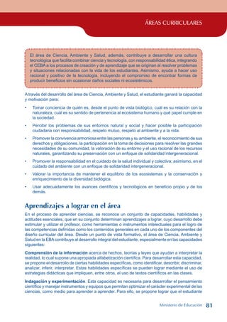 ÁREAS CURRICULARES
El área de Ciencia, Ambiente y Salud, además, contribuye a desarrollar una cultura
tecnológica que facilita combinar ciencia y tecnología, con responsabilidad ética, integrando
el CEBA a los procesos de creación y de aprendizaje que se originan al resolver problemas
y situaciones relacionadas con la vida de los estudiantes. Asimismo, ayuda a hacer uso
racional y positivo de la tecnología, incluyendo el compromiso de encontrar formas de
producir beneficios sin ocasionar daños sociales ni ecosistémicos.
A través del desarrollo del área de Ciencia, Ambiente y Salud, el estudiante ganará la capacidad
y motivación para:
Tomar conciencia de quién es, desde el punto de vista biológico, cuál es su relación con la
naturaleza, cuál es su sentido de pertenencia al ecosistema humano y qué papel cumple en
la sociedad.
Percibir los problemas de sus entornos natural y social y hacer posible la participación
ciudadana con responsabilidad, respeto mutuo, respeto al ambiente y a la vida.
Promover la convivencia armoniosa entre las personas y su ambiente, el reconocimiento de sus
derechos y obligaciones, la participación en la toma de decisiones para resolver las grandes
necesidades de su comunidad, la valoración de su entorno y el uso racional de los recursos
naturales, garantizando su preservación con un enfoque de solidaridad intergeneracional.
Promover la responsabilidad en el cuidado de la salud individual y colectiva; asimismo, en el
cuidado del ambiente con un enfoque de solidaridad intergeneracional.
Valorar la importancia de mantener el equilibrio de los ecosistemas y la conservación y
enriquecimiento de la diversidad biológica.
Usar adecuadamente los avances científicos y tecnológicos en beneficio propio y de los
demás.
Aprendizajes a lograr en el área
En el proceso de aprender ciencias, se reconoce un conjunto de capacidades, habilidades y
actitudes esenciales, que en su conjunto determinan aprendizajes a lograr, cuyo desarrollo debe
estimular y utilizar el profesor, como herramientas o instrumentos intelectuales para el logro de
las competencias definidas como los contenidos generales en cada uno de los componentes del
diseño curricular del área. Desde un punto de vista formativo, el área de Ciencia, Ambiente y
Salud en la EBAcontribuye al desarrollo integral del estudiante, especialmente en las capacidades
siguientes:
Comprensión de la información acerca de hechos, teorías y leyes que ayudan a interpretar la
realidad, lo cual supone una apropiada alfabetización científica. Para desarrollar esta capacidad,
se propone el desarrollo de ciertas habilidades específicas, como identificar, describir, discriminar,
analizar, inferir, interpretar. Estas habilidades específicas se pueden lograr mediante el uso de
estrategias didácticas que impliquen, entre otros, el uso de textos científicos en las clases.
Indagación y experimentación. Esta capacidad es necesaria para desarrollar el pensamiento
científico y manejar instrumentos y equipos que permitan optimizar el carácter experimental de las
ciencias, como medio para aprender a aprender. Para ello, se propone lograr que el estudiante
•
•
•
•
•
•
Ministerio de Educación 81
 