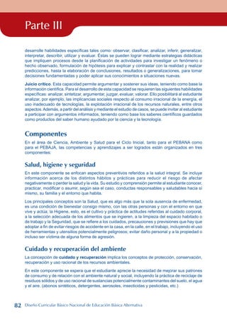 Parte III
desarrolle habilidades específicas tales como: observar, clasificar, analizar, inferir, generalizar,
interpretar, describir, utilizar y evaluar. Éstas se pueden lograr mediante estrategias didácticas
que impliquen procesos desde la planificación de actividades para investigar un fenómeno o
hecho observado, formulación de hipótesis para explicar y contrastar con la realidad y realizar
predicciones, hasta la elaboración de conclusiones, resultados o generalizaciones, para tomar
decisiones fundamentadas y poder aplicar sus conocimientos a situaciones nuevas.
Juicio crítico. Esta capacidad permite argumentar y sostener sus ideas, teniendo como base la
información científica. Para el desarrollo de esta capacidad se requieren las siguientes habilidades
específicas: analizar, sintetizar, argumentar, juzgar, evaluar, valorar. Ello posibilitará al estudiante
analizar, por ejemplo, las implicancias sociales respecto al consumo irracional de la energía, el
uso inadecuado de tecnologías, la explotación irracional de los recursos naturales, entre otros
aspectos.Además, a partir del análisis y mediante el estudio de casos, se puede invitar al estudiante
a participar con argumentos informados, teniendo como base los saberes científicos guardados
como productos del saber humano ayudado por la ciencia y la tecnología.
Componentes
En el área de Ciencia, Ambiente y Salud para el Ciclo Inicial, tanto para el PEBANA como
para el PEBAJA, las competencias y aprendizajes a ser logrados están organizados en tres
componentes:
Salud, higiene y seguridad
En este componente se enfocan aspectos preventivos referidos a la salud integral. Se incluye
información acerca de los distintos hábitos y prácticas para reducir el riesgo de afectar
negativamente o perder la salud y la vida. Su estudio y comprensión permite al estudiante conocer,
practicar, modificar o asumir, según sea el caso, conductas responsables y saludables hacia sí
mismo, su familia y el entorno que habita.
Los principales conceptos son la Salud, que es algo más que la sola ausencia de enfermedad,
es una condición de bienestar consigo mismo, con las otras personas y con el entorno en que
vive y actúa; la Higiene, esto, es el cultivo y práctica de actitudes referidas al cuidado corporal,
a la selección adecuada de los alimentos que se ingieren, a la limpieza del espacio habitado o
de trabajo y la Seguridad, que se refiere a los cuidados, precauciones y previsiones que hay que
adoptar a fin de evitar riesgos de accidente en la casa, en la calle, en el trabajo, incluyendo el uso
de herramientas y utensilios potencialmente peligrosos; evitar daño personal y a la propiedad o
incluso ser víctima de alguna forma de agresión.
Cuidado y recuperación del ambiente
La concepción de cuidado y recuperación implica los conceptos de protección, conservación,
recuperación y uso racional de los recursos ambientales.
En este componente se espera que el estudiante aprecie la necesidad de mejorar sus patrones
de consumo y de relación con el ambiente natural y social, incluyendo la práctica de reciclaje de
residuos sólidos y de uso racional de sustancias potencialmente contaminantes del suelo, el agua
y el aire. (abonos sintéticos, detergentes, aerosoles, insecticidas y pesticidas, etc.)
82 Diseño Curricular Básico Nacional de Educación Básica Alternativa
 