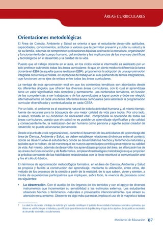 ÁREAS CURRICULARES
Orientaciones metodológicas
El Área de Ciencia, Ambiente y Salud se orienta a que el estudiante desarrolle aptitudes,
capacidades, conocimientos, actitudes y valores que le permitan prevenir y cuidar su salud y la
de su familia, además de comprender explicaciones básicas acerca de la estructura, organización
y funcionamiento del cuerpo humano, del ambiente y las implicancias de los avances científicos
y tecnológicos en el desarrollo y la calidad de la vida.
Puesto que el trabajo docente en el aula, en los ciclos inicial e intermedio es realizado por un
sólo profesor cubriendo todas las áreas curriculares -lo que en cierto modo no diferencia la tarea
docente en EBAde aquella que se realiza en EBR-, proponemos la adopción de una aproximación
integrada con enfoque holista, en el proceso de trabajo en el aula partiendo de temas integradores,
que funcionan como ejes de enlace entre todas las áreas curriculares.
La ventaja de esta aproximación está en que los contenidos temáticos son abordados desde
los diferentes ángulos que ofrecen las diversas áreas curriculares, con lo cual el aprendizaje
tiene un valor significativo más completo y permanente. Los contenidos temáticos, en función
de las competencias a ser trabajadas y de los aprendizajes a lograr puede y debe ser elegido
alternativamente en cada una de las diferentes áreas curriculares para satisfacer la programación
curricular diversificada y contextualizada en cada CEBA.
Por un lado, el ambiente es el escenario natural de toda la actividad humana y, al mismo tiempo,
fuente de recursos para la búsqueda de una mejor calidad de vida para todos. Por otro lado,
la salud, tomada en su condición de necesidad vital
, compromete la operación de todas las
áreas curriculares, puesto que sin salud no es posible un aprendizaje significativo y de calidad
y consecuentemente, la realización del ser humano como persona y agente social creador de
desarrollo no puede alcanzarse plenamente.
Desde el punto de vista organizacional, durante el desarrollo de las actividades de aprendizaje del
área de Ciencia, Ambiente y Salud, se deben establecer relaciones dinámicas entre el contexto
donde se desenvuelve el estudiante y donde se desarrollan los hechos y fenómenos naturales y
sociales que lo rodean, de tal manera que los nuevos aprendizajes contribuyan a mejorar su calidad
de vida. Así mismo, además de desarrollar los aprendizajes propios del área, se afianzarán los de
las áreas de Comunicación y de Matemática, empleando estrategias metodológicas que propicien
la práctica constante de las habilidades relacionadas con la lecto-escritura la comunicación oral
y las el cálculo básico.
En términos de aproximación metodológica formativa, en el área de Ciencia, Ambiente y Salud
se propicia y facilita la construcción del aprendizaje, mediante la utilización, entre otros, del
método de los procesos de la ciencia a partir de la realidad, de lo que saben, viven y sienten, a
través de experiencias participativas que impliquen, sobre todo, la vivencia de procesos como
los siguientes:
La observación. Con el auxilio de los órganos de los sentidos y con el apoyo de diversos
instrumentos que incrementan su sensibilidad a los estímulos externos. Los estudiantes
observan hechos o fenómenos -naturales o provocados intencionalmente- que atraen su
atención en su entorno. Observar es algo más que mirar, implica el uso de la mayoría o todos
	 La salud, la educación, el trabajo, la nutrición y la vivienda constituyen el quinteto de necesidades humanas esenciales o primarias, que
deben ser satisfechas por el individuo y por el Estado para el bienestar de la población y el logro de los objetivos de las políticas nacionales
de desarrollo sostenible a escala humana.
•
Ministerio de Educación 87
 