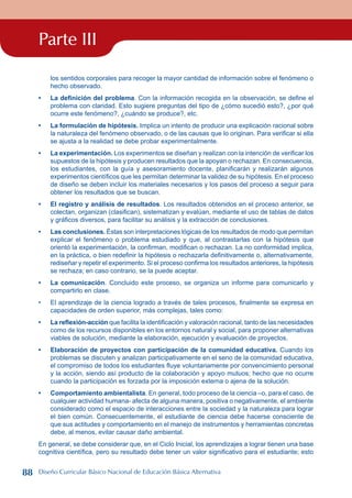 Parte III
los sentidos corporales para recoger la mayor cantidad de información sobre el fenómeno o
hecho observado.
La definición del problema. Con la información recogida en la observación, se define el
problema con claridad. Esto sugiere preguntas del tipo de ¿cómo sucedió esto?, ¿por qué
ocurre este fenómeno?, ¿cuándo se produce?, etc.
La formulación de hipótesis. Implica un intento de producir una explicación racional sobre
la naturaleza del fenómeno observado, o de las causas que lo originan. Para verificar si ella
se ajusta a la realidad se debe probar experimentalmente.
La experimentación. Los experimentos se diseñan y realizan con la intención de verificar los
supuestos de la hipótesis y producen resultados que la apoyan o rechazan. En consecuencia,
los estudiantes, con la guía y asesoramiento docente, planificarán y realizarán algunos
experimentos científicos que les permitan determinar la validez de su hipótesis. En el proceso
de diseño se deben incluir los materiales necesarios y los pasos del proceso a seguir para
obtener los resultados que se buscan.
El registro y análisis de resultados. Los resultados obtenidos en el proceso anterior, se
colectan, organizan (clasifican), sistematizan y evalúan, mediante el uso de tablas de datos
y gráficos diversos, para facilitar su análisis y la extracción de conclusiones.
Las conclusiones. Éstas son interpretaciones lógicas de los resultados de modo que permitan
explicar el fenómeno o problema estudiado y que, al contrastarlas con la hipótesis que
orientó la experimentación, la confirman, modifican o rechazan. La no conformidad implica,
en la práctica, o bien redefinir la hipótesis o rechazarla definitivamente o, alternativamente,
rediseñar y repetir el experimento. Si el proceso confirma los resultados anteriores, la hipótesis
se rechaza; en caso contrario, se la puede aceptar.
La comunicación. Concluido este proceso, se organiza un informe para comunicarlo y
compartirlo en clase.
El aprendizaje de la ciencia logrado a través de tales procesos, finalmente se expresa en
capacidades de orden superior, más complejas, tales como:
La reflexión-acción que facilita la identificación y valoración racional, tanto de las necesidades
como de los recursos disponibles en los entornos natural y social, para proponer alternativas
viables de solución, mediante la elaboración, ejecución y evaluación de proyectos.
Elaboración de proyectos con participación de la comunidad educativa. Cuando los
problemas se discuten y analizan participativamente en el seno de la comunidad educativa,
el compromiso de todos los estudiantes fluye voluntariamente por convencimiento personal
y la acción, siendo así producto de la colaboración y apoyo mutuos; hecho que no ocurre
cuando la participación es forzada por la imposición externa o ajena de la solución.
Comportamiento ambientalista. En general, todo proceso de la ciencia –o, para el caso, de
cualquier actividad humana- afecta de alguna manera, positiva o negativamente, el ambiente
considerado como el espacio de interacciones entre la sociedad y la naturaleza para lograr
el bien común. Consecuentemente, el estudiante de ciencia debe hacerse consciente de
que sus actitudes y comportamiento en el manejo de instrumentos y herramientas concretas
debe, al menos, evitar causar daño ambiental.
En general, se debe considerar que, en el Ciclo Inicial, los aprendizajes a lograr tienen una base
cognitiva científica, pero su resultado debe tener un valor significativo para el estudiante; esto
•
•
•
•
•
•
•
•
•
•
88 Diseño Curricular Básico Nacional de Educación Básica Alternativa
 