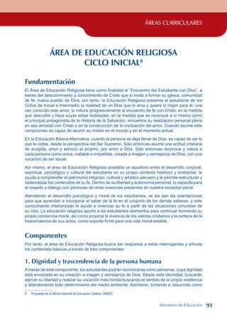 ÁREAS CURRICULARES
ÁREA DE EDUCACIÓN RELIGIOSA
CICLO INICIAL
Fundamentación
El Área de Educación Religiosa tiene como finalidad el “Encuentro del Estudiante con Dios”, a
través del descubrimiento y conocimiento de Cristo que lo invita a formar su iglesia, comunidad
de fe: nuevo pueblo de Dios; por tanto, la Educación Religiosa presenta al estudiante de los
Ciclos de Inicial e Intermedio la realidad de un Dios que lo ama y quiere lo mejor para él; una
vez conocido este amor, lo induce progresivamente al encuentro de fe con Cristo; en la medida
que descubre y hace suyas estas realidades, en la medida que se reconoce a sí mismo como
el principal protagonista de la Historia de la Salvación, encuentra su realización personal plena
en esa amistad con Cristo y en la construcción de la civilización del amor. Cuando asume este
compromiso es capaz de asumir su misión en el mundo y en el momento actual.
En la Educación Básica Alternativa, cuando la persona se deja llenar de Dios, es capaz de ver lo
que le rodea, desde la perspectiva del Ser Supremo. Sólo entonces asume una actitud cristiana
de acogida, amor y servicio al prójimo, por amor a Dios. Sólo entonces reconoce y valora a
cada persona como única, inefable e irrepetible, creada a imagen y semejanza de Dios, con una
vocación de ser social.
Así mismo, el área de Educación Religiosa posibilita un equilibrio entre el desarrollo corporal,
espiritual, psicológico y cultural del estudiante en su propio contexto histórico y ambiental, le
ayuda a comprender el patrimonio religioso, cultural y artístico peruano y le permite estructurar y
sistematizar los contenidos de su fe. Dentro de su libertad y autonomía personal, lo capacita para
el respeto y diálogo con personas de otras creencias presentes en nuestra sociedad plural.
Atendiendo al desarrollo psicológico y moral de los estudiantes, se les dan las orientaciones
para que aprendan a incorporar el saber de la fe en el conjunto de los demás saberes, y este
conocimiento interiorizado le ayude a vivenciar su fe a partir de las situaciones concretas de
su vida. La educación religiosa aporta a los estudiantes elementos para continuar formando su
propia conciencia moral, así como propicia la vivencia de los valores cristianos y la certeza de la
trascendencia de sus actos, como soporte firme para una vida moral estable.
Componentes
Por tanto, el área de Educación Religiosa busca dar respuesta a estas interrogantes y articula
los contenidos básicos a través de tres componentes:
1. Dignidad y trascendencia de la persona humana
A través de este componente, los estudiantes podrán reconocerse como personas, cuya dignidad
está enraizada en su creación a imagen y semejanza de Dios. Desde esta identidad, buscarán
ejercer su libertad y realizar su vocación más honda buscando el sentido de la propia existencia
y abandonando todo determinismo del medio ambiente. Asimismo, tomando a Jesucristo como
 Propuesta de la Oficina Nacional de Educación Católica, ONDEC.
Ministerio de Educación 91
 