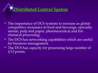 Distributed Control System
Distributed Control System
 The importance of DCS systems to increase as global
competitive dynamics in food and beverage, specialty
metals, pulp and paper, pharmaceutical and fire
chemical processing.
 The DCS has networking capabilities which are useful
for business management.
 The DCS has capacity for processing large number of
I/O points.
 