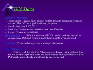 CONVENTIONAL DCS
This is a pure “Process only” control system. Usually purchased from one
vendor. This DCS arranged into three categories:
 Small - Less than $ 100,000.
 Medium - Greater than $100,000 & Less than $500,000.
 Large - Greater than $500,000.
PLC Based DCS. This is a network of PLC’s used to perform the task of
conventional DCS and programmable functionality when required.
Hybrid DCS. Performs both process and sequential control.
Open DCS System.
This is Field-Bus Control. Advantages are lower wiring cost and less
failure, smaller expansion costs and multi vendor interoperability DCS and
PLC can be more closely and efficiently interconnected.
DCS Types
DCS Types
 