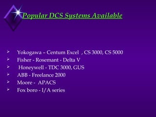 Popular DCS Systems Available
Popular DCS Systems Available
 Yokogawa – Centum Excel , CS 3000, CS 5000
 Fisher - Rosemant - Delta V
 Honeywell - TDC 3000, GUS
 ABB - Freelance 2000
 Moore - APACS
 Fox boro - I/A series
 