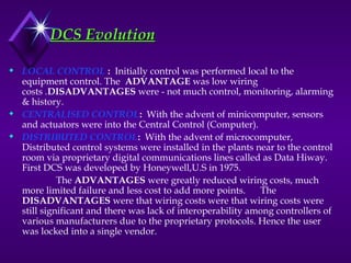 DCS Evolution
DCS Evolution
 LOCAL CONTROL : Initially control was performed local to the
equipment control. The ADVANTAGE was low wiring
costs .DISADVANTAGES were - not much control, monitoring, alarming
& history.
 CENTRALISED CONTROL: With the advent of minicomputer, sensors
and actuators were into the Central Control (Computer).
 DISTRIBUTED CONTROL: With the advent of microcomputer,
Distributed control systems were installed in the plants near to the control
room via proprietary digital communications lines called as Data Hiway.
First DCS was developed by Honeywell,U.S in 1975.
The ADVANTAGES were greatly reduced wiring costs, much
more limited failure and less cost to add more points. The
DISADVANTAGES were that wiring costs were that wiring costs were
still significant and there was lack of interoperability among controllers of
various manufacturers due to the proprietary protocols. Hence the user
was locked into a single vendor.
 