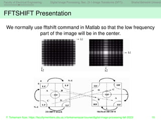 Faculty of Electrical Engineering Digital Image Processing, Sec. (3-1-Image Transforms (DFT)) Shahid Beheshti Universit
FFTSHIFT Presentation
We normally use fftshift command in Matlab so that the low frequency
part of the image will be in the center.
F. Torkamani Azar, https://facultymembers.sbu.ac.ir/torkamaniazar/course/digital-image-processing-fall-2023/ 10
 