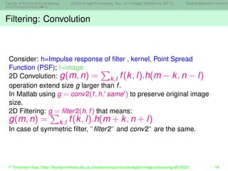 Faculty of Electrical Engineering Digital Image Processing, Sec. (3-1-Image Transforms (DFT)) Shahid Beheshti Universit
Filtering: Convolution
Consider: h=Impulse response of filter , kernel, Point Spread
Function (PSF); f=image
2D Convolution: g(m, n) =
P
k,l f(k, l).h(m − k, n − l)
operation extend size g larger than f.
In Matlab using g = conv2(f, h,′ same′) to preserve original image
size.
2D Filtering: g = filter2(h, f) that means:
g(m, n) =
P
k,l f(k, l).h(m + k, n + l)
In case of symmetric filter, ”filter2” and conv2” are the same.
F. Torkamani Azar, https://facultymembers.sbu.ac.ir/torkamaniazar/course/digital-image-processing-fall-2023/ 16
 