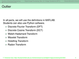 Faculty of Electrical Engineering Digital Image Processing, Sec. (3-1-Image Transforms (DFT)) Shahid Beheshti Universit
Outlier
In all parts, we will use the definitions in MATLAB.
Students can also use Python software.
Discrete Fourier Transform (DFT)
Discrete Cosine Transform (DCT)
Walsh-Hadamard Transform
Wavelet Transform
Hotelling Transform
Radon Transform
F. Torkamani Azar, https://facultymembers.sbu.ac.ir/torkamaniazar/course/digital-image-processing-fall-2023/ 2
 