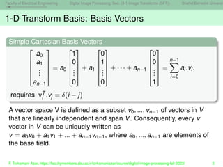 Faculty of Electrical Engineering Digital Image Processing, Sec. (3-1-Image Transforms (DFT)) Shahid Beheshti Universit
1-D Transform Basis: Basis Vectors
Simple Cartesian Basis Vectors





a0
a1
.
.
.
an−1





= a0





1
0
.
.
.
0





+ a1





0
1
.
.
.
0





+ · · · + an−1





0
0
.
.
.
1





=
n−1
X
i=0
ai.vi,
requires vT
i .vj = δ(i − j)
A vector space V is defined as a subset v0, ..., vn−1 of vectors in V
that are linearly independent and span V. Consequently, every v
vector in V can be uniquely written as
v = a0v0 + a1v1 + ... + an−1vn−1, where a0, ..., an−1 are elements of
the base field.
F. Torkamani Azar, https://facultymembers.sbu.ac.ir/torkamaniazar/course/digital-image-processing-fall-2023/ 3
 