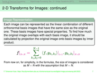 Faculty of Electrical Engineering Digital Image Processing, Sec. (3-1-Image Transforms (DFT)) Shahid Beheshti Universit
2-D Transforms for Images: continued
Image Representation
Each image can be represented as the linear combination of different
orthonormal basis images that have the same size as the original
one. These basis images have special properties. To find how much
the original image overlaps with each basis image, it should be
calculated by projection the original image onto basis images by inner
product.
From now on, for simplicity, in the formulas, the size of images is considered
as M × N with the assumption that M = N.
F. Torkamani Azar, https://facultymembers.sbu.ac.ir/torkamaniazar/course/digital-image-processing-fall-2023/ 7
 