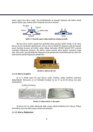 4
matris yapıyı kısa devre yapar. TuĢ bırakıldığında ise kauçuk malzeme eski hâlini alarak
karbon iletken yapı, iletken telleri bırakarak kısa devre bozulur.
ġekil 1.1: Kauçuk yapıya sahip anahtarın çalıĢma prensibi
Bu kısa devre matris yapıda bazı kollardan akım geçiĢine neden olacak ve bu akım
klavye devresi tarafından algılanacaktır. Klavye devresi küçük bir bilgisayar gibi davranarak
tuĢun basıldığı konuma ait kodları sahip olduğu hafızadan (ROM) bularak PS/2 arayüzü
üzerinden bilgisayara gönderir. Bu hafıza, tuĢlara karĢılık gelen kodları (character map)
tutar. Klavyeler, tuĢa basıldığında bilgisayara kod gönderirken bırakıldıklarında da farklı bir
kodu benzer Ģekilde bilgisayara gönderirler.
Resim1.1: Klavye devresi
1.1.1.2. Klavye ÇeĢitleri
Q ve F olmak üzere iki çeĢit klavye vardır. Farkları, sadece harflerin yerlerinin
değiĢikliğidir. Klavyenin en sol üstündeki karakter ne ise (F ya da Q) klavye ona göre
isimlendirilir.
Resim 1.2: Klavyenin iç ve dıĢ yapısı
Q klavye her ne kadar ülkemizde daha yaygın olarak kullanılsa da F klavye Türkçe
kelimelerin yazımına daha uygun olarak tasarlanmıĢtır.
1.1.1.3. Klavye Bağlantıları
 