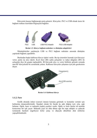 5
Klavyenin kasaya bağlanacağı portu gösterir. Klavyeler, PS/2 ve USB olmak üzere iki
bağlantı noktası üzerinden bilgisayara bağlanır.
Resim 1.3: Klavye bağlantı noktaları ve dönüĢüm adaptörleri
DönüĢtürücüler yardımıyla USB ve PS/2 bağlantı noktaları arasında dönüĢüm
yapılarak bağlantı yapılabilir.
Bunlardan baĢka kablosuz klavye tipleri vardır. Bu tip sistemleri kurmak için klavyeye
verici, porta ise alıcı takılır. Kızıl ötesi (IR) ıĢıkla çalıĢanlar ve radyo dalgaları (RF) ile
çalıĢanlar diye iki grupta toplanabilir. IR klavyede alıcı ve verici birbirini görmek zorunda
ama RF klavyelerde bu zorunluluk yoktur. Kablosuz klavyeler çalıĢması için pile gereksinim
duyar.
Resim 1.4: Kablosuz klavye
1.1.2. Fare
Grafik ekranda imleci (cursor) istenen konuma getirmek ve komutlar vermek için
kullanılan donanımbirimidir. Standart olarak bir farede üç adet düğme (sol, orta, sağ)
bulunur. Optik, lazer ve mekanik (toplu) çeĢitleri vardır. Optik ve lazer fareler alt taraftan
kırmızımsı bir ıĢık yayar. Mekanik çeĢit ise altta dönen ağır bir topa sahiptir ve çabucak
tozlanarak hareketi engelleyici kirler yatay ve düĢeyde dönebilen disk millerine
yapıĢabilmektedir.
 