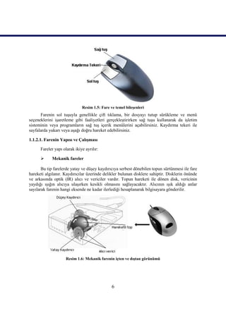 6
Resim 1.5: Fare ve temel bileĢenleri
Farenin sol tuĢuyla genellikle çift tıklama, bir dosyayı tutup sürükleme ve menü
seçeneklerini iĢaretleme gibi faaliyetleri gerçekleĢtirirken sağ tuĢu kullanarak da iĢletim
sisteminin veya programların sağ tuĢ içerik menülerini açabilirsiniz. Kaydırma tekeri ile
sayfalarda yukarı veya aĢağı doğru hareket edebilirsiniz.
1.1.2.1. Farenin Yapısı ve ÇalıĢması
Fareler yapı olarak ikiye ayrılır:
 Mekanik fareler
Bu tip farelerde yatay ve düĢey kaydırıcıya serbest dönebilen topun sürtünmesi ile fare
hareketi algılanır. Kaydırıcılar üzerinde delikler bulunan disklere sahiptir. Disklerin önünde
ve arkasında optik (IR) alıcı ve vericiler vardır. Topun hareketi ile dönen disk, vericinin
yaydığı ıĢığın alıcıya ulaĢırken kesikli olmasını sağlayacaktır. Alıcının ıĢık aldığı anlar
sayılarak farenin hangi eksende ne kadar ilerlediği hesaplanarak bilgisayara gönderilir.
Resim 1.6: Mekanik farenin içten ve dıĢtan görünümü
 
