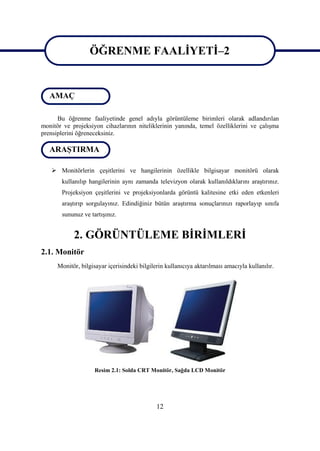 12
ÖĞRENME FAALĠYETĠ–2
Bu öğrenme faaliyetinde genel adıyla görüntüleme birimleri olarak adlandırılan
monitör ve projeksiyon cihazlarının niteliklerinin yanında, temel özelliklerini ve çalıĢma
prensiplerini öğreneceksiniz.
 Monitörlerin çeĢitlerini ve hangilerinin özellikle bilgisayar monitörü olarak
kullanılıp hangilerinin aynı zamanda televizyon olarak kullanıldıklarını araĢtırınız.
Projeksiyon çeĢitlerini ve projeksiyonlarda görüntü kalitesine etki eden etkenleri
araĢtırıp sorgulayınız. Edindiğiniz bütün araĢtırma sonuçlarınızı raporlayıp sınıfa
sununuz ve tartıĢınız.
2. GÖRÜNTÜLEME BĠRĠMLERĠ
2.1. Monitör
Monitör, bilgisayar içerisindeki bilgilerin kullanıcıya aktarılması amacıyla kullanılır.
Resim 2.1: Solda CRT Monitör, Sağda LCD Monitör
ARAġTIRMA
ÖĞRENME FAALĠYETĠ–2
AMAÇ
 