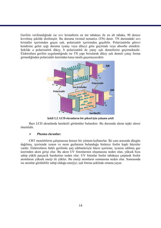 14
Gerilim verilmediğinde ise sıvı kristallerin en üst tabakası ile en alt tabaka, 90 derece
kıvrılmıĢ Ģekilde dizilmiĢtir. Bu duruma twisted nematics (TN) denir. TN durumdaki sıvı
kristaller içerisinden geçen ıĢık, polarizatör içerisinden geçebilir. Polarizatörün görevi
kendisine gelen ıĢığı duruma (yatay veya dikey) göre geçirmek veya absorbe etmektir.
ġekilde a polarizatörü dikey, b polarizatörü de yatay ıĢık demetlerini geçirmektedir.
Elektrotlara gerilim uygulandığında ise TN yapı bozularak dikey ıĢık demeti yatay forma
girmediğinden polarizatör üzerinden karĢı tarafa geçemeyecektir.
ġekil 2.2. LCD ekranların bir piksel için çalıĢma Ģekli
Bazı LCD ekranlarda hareketli görüntüler bulanıktır. Bu durumda ekran tepki süresi
önemlidir.
 Plazma ekranlar:
CRT monitörlerin çalıĢmasına benzer bir yöntem kullanırlar. Ġki cam arasında düzgün
dağılmıĢ, içerisinde xenon ve neon gazlarının bulunduğu binlerce fosfor kaplı hücreler
vardır. Elektrotların farklı gerilimle Ģarj edilmeleriyle hücre içerisine, iyonize edilmiĢ gaz
üzerinden akım giriĢi olur. Bu akım UV fotonlarının oluĢmasına neden olan, yüksek hıza
sahip yüklü parçacık hareketine neden olur. UV fotonlar fosfor tabakaya çarparak fosfor
atomlarını yüksek enerji ile yükler. Bu enerji atomların ısınmasına neden olur. Sonrasında
ise atomlar görülebilir sahip olduğu enerjiyi, ıĢık fotonu Ģeklinde ortama yayar.
 
