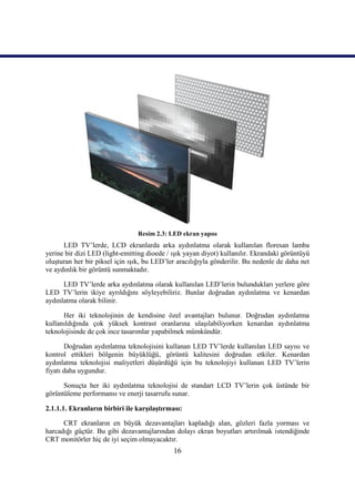 16
Resim 2.3: LED ekran yapısı
LED TV’lerde, LCD ekranlarda arka aydınlatma olarak kullanılan floresan lamba
yerine bir dizi LED (light-emitting dioede / ıĢık yayan diyot) kullanılır. Ekrandaki görüntüyü
oluĢturan her bir piksel için ıĢık, bu LED’ler aracılığıyla gönderilir. Bu nedenle de daha net
ve aydınlık bir görüntü sunmaktadır.
LED TV’lerde arka aydınlatma olarak kullanılan LED’lerin bulundukları yerlere göre
LED TV’lerin ikiye ayrıldığını söyleyebiliriz. Bunlar doğrudan aydınlatma ve kenardan
aydınlatma olarak bilinir.
Her iki teknolojinin de kendisine özel avantajları bulunur. Doğrudan aydınlatma
kullanıldığında çok yüksek kontrast oranlarına ulaĢılabiliyorken kenardan aydınlatma
teknolojisinde de çok ince tasarımlar yapabilmek mümkündür.
Doğrudan aydınlatma teknolojisini kullanan LED TV’lerde kullanılan LED sayısı ve
kontrol ettikleri bölgenin büyüklüğü, görüntü kalitesini doğrudan etkiler. Kenardan
aydınlatma teknolojisi maliyetleri düĢürdüğü için bu teknolojiyi kullanan LED TV’lerin
fiyatı daha uygundur.
Sonuçta her iki aydınlatma teknolojisi de standart LCD TV’lerin çok üstünde bir
görüntüleme performansı ve enerji tasarrufu sunar.
2.1.1.1. Ekranların birbiri ile karĢılaĢtırması:
CRT ekranların en büyük dezavantajları kapladığı alan, gözleri fazla yorması ve
harcadığı güçtür. Bu gibi dezavantajlarından dolayı ekran boyutları artırılmak istendiğinde
CRT monitörler hiç de iyi seçim olmayacaktır.
 