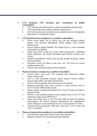 17
 LCD ekranların CRT ekranlara göre avantajlarını Ģu Ģekilde
sıralayabiliriz:
 CRT ekranlara göre daha parlak ve yüksek çözünürlükte görüntü sunar.
 LCD ekranlarda ekranın nokta aralıklarını göremezsiniz.
 LCD televizyonlar göz yormazlar, aksine odaklama sorunu olmadığından
daha keskin ve net görüntü sunarlar.
 LCD ekranların dezavantajlarını ise Ģu Ģekilde sıralayabiliriz:
 Ġzleme açıları dardır. En iyi izleme açısı için tam karĢıdan bakmak
gerekir. Yan açılardan bakıldığında renkler değiĢir, siyah kısımlar
parlama yapar.
 Gerçek kontrast oranları düĢüktür. Bu nedenle beyaz ve siyah arasındaki
renk geçiĢleri iyi değildir.
 Siyah rengi hiçbir zaman tam siyah olarak göstermezler. Görüntüyü
detaylı göstermez. Bu yüzden karanlıkta geçen filmleri izlemek keyif
vermez.
 Hareketli görüntülerde hareket eden kısımda netliğin bozulması sorunu
ile karĢılaĢılabilir.
 Plazmalara oranla çok daha az renk tonu verir. Tam insan ten rengini
yakalayamaması gibi.
 Yüksek ıĢıklı ortamlarda ekran yansıma yapabilir.
 Plazma ekranların avantajlarını Ģu Ģekilde sıralayabiliriz:
 Sınırsız izleme açısı vardır. Yan açılardan dahi mükemmel netlikte
izleme imkânı sunar.
 LCD ve LED ekranlarda olmayan, gerçek kontrast oranına sahiptir.
Gerçek siyah renkler, çok detaylı görüntü gibi.
 LCD ve LED ekranlardan daha fazla renk sayısına sahiptir.
 Hareketli sahnelerde anlık resim yenileme ve tepki süresiyle LED ve
LCD Tv’lerden 1000 kat daha hızlıdır.
 Ortam ıĢığında ve güneĢli havalarda LCD ve Led TV’lerden çok dahi iyi
görüntü verirler.
 600 Hz’e varan görüntü yenileme hızına sahiptir (Led ve Lcd TV’lerde
maksimum yapay olarak 200 Hz’dir.).
 Tepki süresi 0,001 (Led ve Lcd TV’lerden 1000 kat daha hızlı görüntü
oluĢturma)dir. Bu nedenle hareketli görüntülerde asla bulanıklaĢma
olmaz. Bilgisayar oyunu meraklıları için en iyi seçim plazma TV’lerdir.
 Parlaklık plazma ekranlarda 1.500 cd/m² iken Led ve Lcd Tv’lerde 500
cd/m² civarındadır.
 Plazma ekranların dezavantajlarını ise Ģu Ģekilde sıralayabiliriz:
 Güç tüketimleri diğer ekran türlerine göre daha yüksektir.
 Kullanım ömürleri LCD ekranlara göre daha düĢüktür.
 