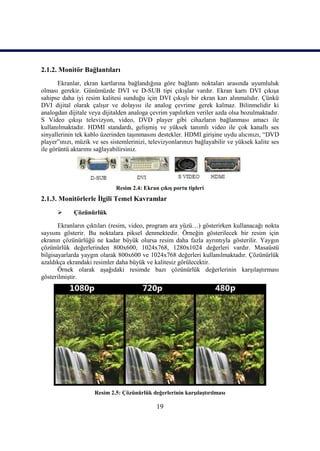 19
2.1.2. Monitör Bağlantıları
Ekranlar, ekran kartlarına bağlandığına göre bağlantı noktaları arasında uyumluluk
olması gerekir. Günümüzde DVI ve D-SUB tipi çıkıĢlar vardır. Ekran kartı DVI çıkıĢa
sahipse daha iyi resim kalitesi sunduğu için DVI çıkıĢlı bir ekran karı alınmalıdır. Çünkü
DVI dijital olarak çalıĢır ve dolayısı ile analog çevrime gerek kalmaz. Bilinmelidir ki
analogdan dijitale veya dijitalden analoga çevrim yapılırken veriler azda olsa bozulmaktadır.
S Video çıkıĢı televizyon, video, DVD player gibi cihazların bağlanması amacı ile
kullanılmaktadır. HDMI standardı, geliĢmiĢ ve yüksek tanımlı video ile çok kanallı ses
sinyallerinin tek kablo üzerinden taĢınmasını destekler. HDMI giriĢine uydu alıcınızı, “DVD
player”ınızı, müzik ve ses sistemlerinizi, televizyonlarınızı bağlayabilir ve yüksek kalite ses
ile görüntü aktarımı sağlayabilirsiniz.
Resim 2.4: Ekran çıkıĢ portu tipleri
2.1.3. Monitörlerle Ġlgili Temel Kavramlar
 Çözünürlük
Ekranların çıktıları (resim, video, program ara yüzü…) gösterirken kullanacağı nokta
sayısını gösterir. Bu noktalara piksel denmektedir. Örneğin gösterilecek bir resim için
ekranın çözünürlüğü ne kadar büyük olursa resim daha fazla ayrıntıyla gösterilir. Yaygın
çözünürlük değerlerinden 800x600, 1024x768, 1280x1024 değerleri vardır. Masaüstü
bilgisayarlarda yaygın olarak 800x600 ve 1024x768 değerleri kullanılmaktadır. Çözünürlük
azaldıkça ekrandaki resimler daha büyük ve kalitesiz görülecektir.
Örnek olarak aĢağıdaki resimde bazı çözünürlük değerlerinin karĢılaĢtırması
gösterilmiĢtir.
Resim 2.5: Çözünürlük değerlerinin karĢılaĢtırılması
 