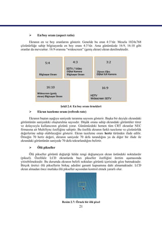 21
 En/boy oranı (aspect ratio)
Ekranın en ve boy oranlarını gösterir. Genelde bu oran 4:3’tür. Mesela 1024x768
çözünürlüğe sahip bilgisayarda en boy oranı 4:3’tür. Ama günümüzde 16:9, 16:10 gibi
oranlar da mevcuttur. 16:9 oranına “widescreen” (geniĢ ekran) ekran denilmektedir.
ġekil 2.4: En boy oranı örnekleri
 Ekran tazeleme oranı (refresh rate)
Ekranın baĢtan aĢağıya saniyede taranma sayısını gösterir. BaĢka bir deyiĢle ekrandaki
görüntünün saniyedeki oluĢturulma sayısıdır. DüĢük orana sahip ekrandaki görüntüler titrer
ve dolayısıyla kullanıcının gözünü yorar. Günümüzdeki hemen tüm CRT ekranlar NEC
firmasına ait MultiSync özelliğine sahiptir. Bu özellik ekranın farklı tazeleme ve çözünürlük
değerlerine sahip olabileceğini gösterir. Ekran tazeleme oranı hertz türünden ifade edilir.
Örneğin 70 hertz değeri, ekranın saniyede 70 defa tarandığını ya da diğer bir ifade ile
ekrandaki görüntünün saniyede 70 defa tekrarlandığını belirtir.
 Ölü pikseller
Ölü pikseller görüntü değiĢtiği hâlde rengi değiĢmeyen ekran üstündeki noktalardır
(piksel). Özellikle LCD ekranlarda bazı pikseller özelliğini üretim aĢamasında
yitirebilmektedir. Bu durumda ekranın belirli noktaları görüntü içerisinde göze batmaktadır.
Birçok üretici ölü piksellerin birkaç adedini garanti kapsamına dahi almamaktadır. LCD
ekran almadan önce mutlaka ölü pikseller açısından kontrol etmek yararlı olur.
Resim 2.7: Örnek bir ölü pixel
 
