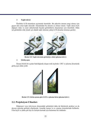 22
 Tepki süresi
Özellikle LCD ekranların seçiminde önemlidir. Bir pikselin istenen rengi alması için
geçen süre onun tepki süresidir. Ekranlardan bu sürenin az olması istenir. Tepki süresi hızlı
değiĢen video ve oyun sahnelerinde hayalet görüntülerin oluĢmaması için önemlidir. Daha
net görüntüler elde etmek için düĢük tepki süresine sahip LCD ekranlar alınması gerekir.
Resim 2.8: Tepki süresinin görüntüye etkisi (plazma-lcd.tv)
 GörüĢ açısı
Ekrana belirli bir açıdan bakıldığında oluĢan renk kaybıdır. CRT ve plazma ekranlarda
görüĢ açısı daha iyidir.
Resim 2.9: GörüĢ açısına göre LCD ve plazma farkı (plazma-lcd.tv)
2.2. Projeksiyon Cihazları
Bilgisayar veya televizyon ekranındaki görüntüyü daha da büyüterek perdeye ya da
duvara yansıtan görüntü cihazlarıdır. Genelde sunum ve ev sinema sistemlerinde kullanılır.
Film keyfi ve daha çok kiĢi ile iletiĢim kurmak için bulunmaz bir imkândır.
 