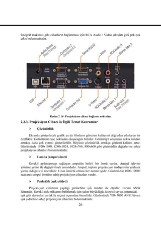 26
fotoğraf makinası gibi cihazların bağlanması için RCA Audio / Video çıkıĢları gibi pek çok
çıkıĢ bulunmaktadır.
Resim 2.14: Projeksiyon cihazı bağlantı noktaları
2.2.3. Projeksiyon Cihazı ile Ġlgili Temel Kavramlar
 Çözünürlük
Ekranda gösterilecek grafik ya da filmlerin gösterim kalitesini doğrudan etkileyen bir
özelliktir. Görüntünün kaç noktadan oluĢacağını belirler. Görüntüyü oluĢturan nokta miktarı
arttıkça daha çok ayrıntı gösterilebilir. Böylece çözünürlük arttıkça görüntü kalitesi artar.
Günümüzde 1920x1080, 1280x1024, 1024x768, 800x600 gibi çözünürlük değerlerine sahip
projeksiyon cihazları bulunmaktadır.
 Lamba (ampul) ömrü
Gerekli aydınlatmayı sağlayan ampulün belirli bir ömrü vardır. Ampul iĢlevini
yitirirse yenisi ile değiĢtirilmek zorundadır. Ampul, toplam projeksiyon maliyetinin yaklaĢık
yarısı olduğu için önemlidir. Uzun ömürlü olması her zaman iyidir. Günümüzde 1000-10000
saat arası ampul ömrüne sahip projeksiyon cihazları vardır.
 Parlaklık (ıĢık Ģiddeti)
Projeksiyon cihazının yaydığı görülebilir ıĢık miktarı ile ölçülür. Birimi ANSI
lümendir. Gerekli ıĢık miktarını belirlemek için salon büyüklüğü, izleyici sayısı, ortamdaki
ıĢık gibi durumlar parlaklık seçimi açısından önemlidir. Günümüzde 700- 5000 ANSI lümen
ıĢık Ģiddetine sahip projeksiyon cihazları bulunmaktadır.
 