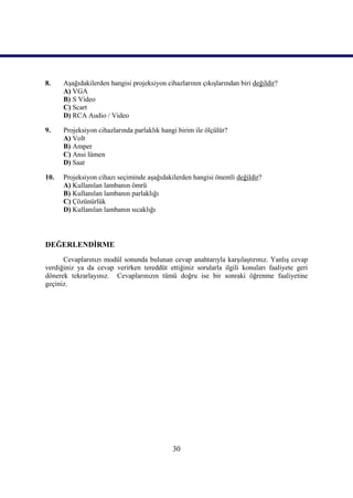 30
8. AĢağıdakilerden hangisi projeksiyon cihazlarının çıkıĢlarından biri değildir?
A) VGA
B) S Video
C) Scart
D) RCA Audio / Video
9. Projeksiyon cihazlarında parlaklık hangi birim ile ölçülür?
A) Volt
B) Amper
C) Ansi lümen
D) Saat
10. Projeksiyon cihazı seçiminde aĢağıdakilerden hangisi önemli değildir?
A) Kullanılan lambanın ömrü
B) Kullanılan lambanın parlaklığı
C) Çözünürlük
D) Kullanılan lambanın sıcaklığı
DEĞERLENDĠRME
Cevaplarınızı modül sonunda bulunan cevap anahtarıyla karĢılaĢtırınız. YanlıĢ cevap
verdiğiniz ya da cevap verirken tereddüt ettiğiniz sorularla ilgili konuları faaliyete geri
dönerek tekrarlayınız. Cevaplarınızın tümü doğru ise bir sonraki öğrenme faaliyetine
geçiniz.
 