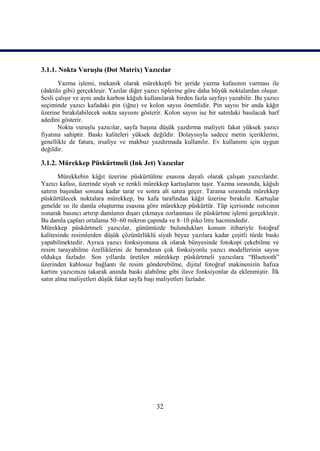 32
3.1.1. Nokta VuruĢlu (Dot Matrix) Yazıcılar
Yazma iĢlemi, mekanik olarak mürekkepli bir Ģeride yazma kafasının vurması ile
(daktilo gibi) gerçekleĢir. Yazılar diğer yazıcı tiplerine göre daha büyük noktalardan oluĢur.
Sesli çalıĢır ve aynı anda karbon kâğıdı kullanılarak birden fazla sayfayı yazabilir. Bu yazıcı
seçiminde yazıcı kafadaki pin (iğne) ve kolon sayısı önemlidir. Pin sayısı bir anda kâğıt
üzerine bırakılabilecek nokta sayısını gösterir. Kolon sayısı ise bir satırdaki basılacak harf
adedini gösterir.
Nokta vuruĢlu yazıcılar, sayfa baĢına düĢük yazdırma maliyeti fakat yüksek yazıcı
fiyatına sahiptir. Baskı kaliteleri yüksek değildir. Dolayısıyla sadece metin içeriklerini,
genellikle de fatura, irsaliye ve makbuz yazdırmada kullanılır. Ev kullanımı için uygun
değildir.
3.1.2. Mürekkep Püskürtmeli (Ink Jet) Yazıcılar
Mürekkebin kâğıt üzerine püskürtülme esasına dayalı olarak çalıĢan yazıcılardır.
Yazıcı kafası, üzerinde siyah ve renkli mürekkep kartuĢlarını taĢır. Yazma sırasında, kâğıdı
satırın baĢından sonuna kadar tarar ve sonra alt satıra geçer. Tarama sırasında mürekkep
püskürtülecek noktalara mürekkep, bu kafa tarafından kâğıt üzerine bırakılır. KartuĢlar
genelde ısı ile damla oluĢturma esasına göre mürekkep püskürtür. Tüp içerisinde ısıtıcının
ısınarak basıncı artırıp damlanın dıĢarı çıkmaya zorlanması ile püskürtme iĢlemi gerçekleĢir.
Bu damla çapları ortalama 50–60 mikron çapında ve 8–10 piko litre hacmindedir.
Mürekkep püskürtmeli yazıcılar, günümüzde bulundukları konum itibariyle fotoğraf
kalitesinde resimlerden düĢük çözünürlüklü siyah beyaz yazılara kadar çeĢitli türde baskı
yapabilmektedir. Ayrıca yazıcı fonksiyonuna ek olarak bünyesinde fotokopi çekebilme ve
resim tarayabilme özelliklerini de barındıran çok fonksiyonlu yazıcı modellerinin sayısı
oldukça fazladır. Son yıllarda üretilen mürekkep püskürtmeli yazıcılara “Bluetooth”
üzerinden kablosuz bağlantı ile resim gönderebilme, dijital fotoğraf makinenizin hafıza
kartını yazıcınıza takarak anında baskı alabilme gibi ilave fonksiyonlar da eklenmiĢtir. Ġlk
satın alma maliyetleri düĢük fakat sayfa baĢı maliyetleri fazladır.
 