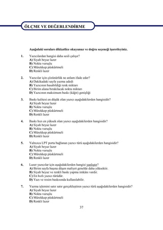 37
ÖLÇME VE DEĞERLENDĠRME
AĢağıdaki soruları dikkatlice okuyunuz ve doğru seçeneği iĢaretleyiniz.
1. Yazıcılardan hangisi daha sesli çalıĢır?
A) Siyah beyaz lazer
B) Nokta vuruĢlu
C) Mürekkep püskürtmeli
D) Renkli lazer
2. Yazıcılar için çözünürlük ne anlam ifade eder?
A) Dakikadaki sayfa yazma adedi
B) Yazıcının basabildiği renk miktarı
C) Birim alana bırakılacak nokta miktarı
D) Yazıcının maksimum baskı (kâğıt) geniĢliği
3. Baskı kalitesi en düĢük olan yazıcı aĢağıdakilerden hangisidir?
A) Siyah beyaz lazer
B) Nokta vuruĢlu
C) Mürekkep püskürtmeli
D) Renkli lazer
4. Baskı hızı en yüksek olan yazıcı aĢağıdakilerden hangisidir?
A) Siyah beyaz lazer
B) Nokta vuruĢlu
C) Mürekkep püskürtmeli
D) Renkli lazer
5. Yalnızca LPT porta bağlanan yazıcı türü aĢağıdakilerden hangisidir?
A) Siyah beyaz lazer
B) Nokta vuruĢlu
C) Mürekkep püskürtmeli
D) Renkli lazer
6. Lazer yazıcılar için aĢağıdakilerden hangisi yanlıĢtır?
A) Birim sayfa baĢına düĢen maliyet genelde daha yüksektir.
B) Siyah beyaz ve renkli baskı yapma imkânı vardır.
C) En hızlı yazıcı türüdür.
D) Yazı ve resim baskısında kullanılabilir.
7. Yazma iĢlemini satır satır gerçekleĢtiren yazıcı türü aĢağıdakilerden hangisidir?
A) Siyah beyaz lazer
B) Nokta vuruĢlu
C) Mürekkep püskürtmeli
D) Renkli lazer
ÖLÇME VE DEĞERLENDĠRME
 