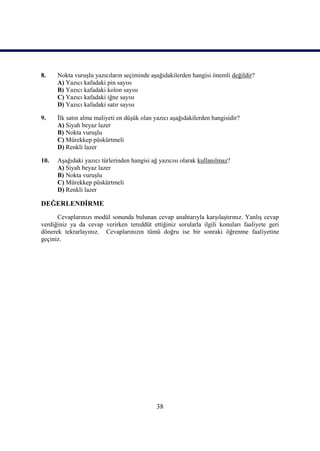 38
8. Nokta vuruĢlu yazıcıların seçiminde aĢağıdakilerden hangisi önemli değildir?
A) Yazıcı kafadaki pin sayısı
B) Yazıcı kafadaki kolon sayısı
C) Yazıcı kafadaki iğne sayısı
D) Yazıcı kafadaki satır sayısı
9. Ġlk satın alma maliyeti en düĢük olan yazıcı aĢağıdakilerden hangisidir?
A) Siyah beyaz lazer
B) Nokta vuruĢlu
C) Mürekkep püskürtmeli
D) Renkli lazer
10. AĢağıdaki yazıcı türlerinden hangisi ağ yazıcısı olarak kullanılmaz?
A) Siyah beyaz lazer
B) Nokta vuruĢlu
C) Mürekkep püskürtmeli
D) Renkli lazer
DEĞERLENDĠRME
Cevaplarınızı modül sonunda bulunan cevap anahtarıyla karĢılaĢtırınız. YanlıĢ cevap
verdiğiniz ya da cevap verirken tereddüt ettiğiniz sorularla ilgili konuları faaliyete geri
dönerek tekrarlayınız. Cevaplarınızın tümü doğru ise bir sonraki öğrenme faaliyetine
geçiniz.
 