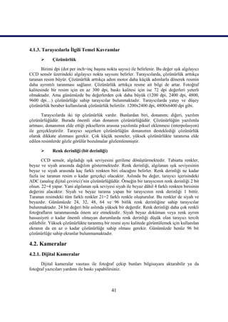 41
4.1.3. Tarayıcılarla Ġlgili Temel Kavramlar
 Çözünürlük
Birimi dpi (dot per inch=inç baĢına nokta sayısı) ile belirlenir. Bu değer ıĢık algılayıcı
CCD sensör üzerindeki algılayıcı nokta sayısını belirler. Tarayıcılarda, çözünürlük arttıkça
taranan resim büyür. Çözünürlük arttıkça adım motor daha küçük adımlarla dönerek resmin
daha ayrıntılı taranması sağlanır. Çözünürlük arttıkça resme ait bilgi de artar. Fotoğraf
kalitesinde bir resim için en az 300 dpi, baskı kalitesi için ise 72 dpi değerleri yeterli
olmaktadır. Ama günümüzde bu değerlerden çok daha büyük (1200 dpi, 2400 dpi, 4800,
9600 dpi…) çözünürlüğe sahip tarayıcılar bulunmaktadır. Tarayıcılarda yatay ve düĢey
çözünürlük beraber kullanılarak çözünürlük belirtilir. 1200x2400 dpi, 4800x6400 dpi gibi.
Tarayıcılarda iki tip çözünürlük vardır. Bunlardan biri, donanım; diğeri, yazılım
çözünürlüğüdür. Burada önemli olan donanım çözünürlüğüdür. Çözünürlüğün yazılımla
artması; donanımın elde ettiği piksellerin arasına yazılımla piksel eklenmesi (interpolasyon)
ile gerçekleĢtirilir. Tarayıcı seçerken çözünürlüğün donanımın desteklediği çözünürlük
olarak dikkate alınması gerekir. Çok küçük nesneler, yüksek çözünürlükte taranırsa elde
edilen resimlerde gözle görülür bozulmalar gözlemlenmiĢtir.
 Renk derinliği (bit derinliği)
CCD sensör, algıladığı ıĢık seviyesini gerilime dönüĢtürmektedir. Tabiatta renkler,
beyaz ve siyah arasında dağılım göstermektedir. Renk derinliği, algılanan ıĢık seviyesinin
beyaz ve siyah arasında kaç farklı renkten biri olacağını belirler. Renk derinliği ne kadar
fazla ise taranan resim o kadar gerçekçi olacaktır. Aslında bu değer, tarayıcı içerisindeki
ADC (analog dijital çevirici)’nin çözünürlüğüdür. Örneğin bir tarayıcının renk derinliği 2 bit
olsun. 22=4 yapar. Yani algılanan ıĢık seviyesi siyah ile beyaz dâhil 4 farklı renkten birisinin
değerini alacaktır. Siyah ve beyaz tarama yapan bir tarayıcının renk derinliği 1 bittir.
Taranan resimdeki tüm farklı renkler 21=2 farklı renkle oluĢturulur. Bu renkler de siyah ve
beyazdır. Günümüzde 24, 32, 48, 64 ve 96 bitlik renk derinliğine sahip tarayıcılar
bulunmaktadır. 24 bit değeri bile aslında yüksek bir değerdir. Renk derinliği daha çok renkli
fotoğrafların taranmasında önem arz etmektedir. Siyah beyaz doküman veya renk ayrım
hassasiyeti o kadar önemli olmayan durumlarda renk derinliği düĢük olan tarayıcı tercih
edilebilir. Yüksek çözünürlükte taranmıĢ bir resmi aynı kalitede görüntülemek için kullanılan
ekranın da en az o kadar çözünürlüğe sahip olması gerekir. Günümüzde henüz 96 bit
çözünürlüğe sahip ekranlar bulunmamaktadır.
4.2. Kameralar
4.2.1. Dijital Kameralar
Dijital kameralar vasıtası ile fotoğraf çekip bunları bilgisayara aktarabilir ya da
fotoğraf yazıcıları yardımı ile baskı yapabilirsiniz.
 