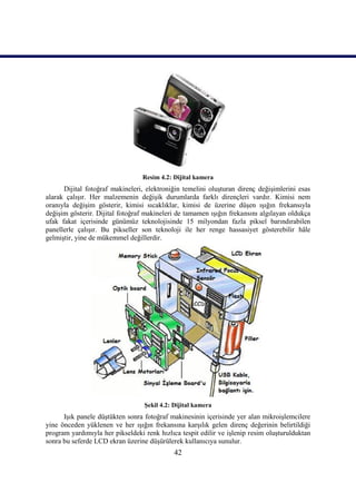 42
Resim 4.2: Dijital kamera
Dijital fotoğraf makineleri, elektroniğin temelini oluĢturan direnç değiĢimlerini esas
alarak çalıĢır. Her malzemenin değiĢik durumlarda farklı dirençleri vardır. Kimisi nem
oranıyla değiĢim gösterir, kimisi sıcaklıklar, kimisi de üzerine düĢen ıĢığın frekansıyla
değiĢim gösterir. Dijital fotoğraf makineleri de tamamen ıĢığın frekansını algılayan oldukça
ufak fakat içerisinde günümüz teknolojisinde 15 milyondan fazla piksel barındırabilen
panellerle çalıĢır. Bu pikseller son teknoloji ile her renge hassasiyet gösterebilir hâle
gelmiĢtir, yine de mükemmel değillerdir.
ġekil 4.2: Dijital kamera
IĢık panele düĢtükten sonra fotoğraf makinesinin içerisinde yer alan mikroiĢlemcilere
yine önceden yüklenen ve her ıĢığın frekansına karĢılık gelen direnç değerinin belirtildiği
program yardımıyla her pikseldeki renk hızlıca tespit edilir ve iĢlenip resim oluĢturulduktan
sonra bu seferde LCD ekran üzerine düĢürülerek kullanıcıya sunulur.
 