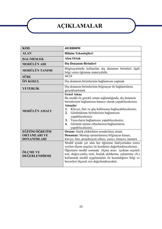 iii
AÇIKLAMALAR
KOD 481BB0090
ALAN BiliĢim Teknolojileri
DAL/MESLEK Alan Ortak
MODÜLÜN ADI DıĢ Donanım Birimleri
MODÜLÜN TANIMI
Bilgisayarlarda kullanılan dıĢ donanım birimleri ilgili
bilgi veren öğrenme materyalidir.
SÜRE 40/24
ÖN KOġUL DıĢ donanım birimlerinin bağlantısını yapmak
YETERLĠK
DıĢ donanım birimlerinin bilgisayar ile bağlantılarını
gerçekleĢtirmek
MODÜLÜN AMACI
Genel Amaç
Bu modül ile gerekli ortam sağlandığında, dıĢ donanım
birimlerinin bağlantısını hatasız olarak yapabileceksiniz.
Amaçlar
1. Klavye, fare ve güç kablosunu bağlayabileceksiniz.
2. Görüntüleme birimlerinin bağlantısını
yapabileceksiniz.
3. Yazıcıların bağlantısını yapabileceksiniz.
4. Görüntü iĢleme cihazlarının bağlantılarını
yapabileceksiniz.
EĞĠTĠM ÖĞRETĠM
ORTAMLARI VE
DONANIMLARI
Ortam: Statik elektrikten arındırılmıĢ ortam
Donanım: Montajı tamamlanmıĢ bilgisayar kasası,
klavye, fare, projeksiyon cihazı, yazıcı, tarayıcı, kamera
ÖLÇME VE
DEĞERLENDĠRME
Modül içinde yer alan her öğrenme faaliyetinden sonra
verilen ölçme araçları ile kendinizi değerlendireceksiniz.
Öğretmen modül sonunda ölçme aracı (çoktan seçmeli
test, doğru-yanlıĢ testi, boĢluk doldurma, eĢleĢtirme vb.)
kullanarak modül uygulamaları ile kazandığınız bilgi ve
becerileri ölçerek sizi değerlendirecektir.
AÇIKLAMALAR
 