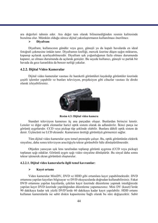 44
ara değerleri tahmin eder. Ara değer tam olarak bilinemediğinden resmin kalitesinde
bozulma olur. Mümkün olduğu sürece dijital yakınlaĢtırmanın kullanılması önerilmez.
 Diyafram
Diyafram; kullanıcının gündüz veya gece, güneĢli ya da kapalı havalarda en ideal
fotoğrafı çekmesine imkân tanır. Diyaframın özelliği, mercek üzerine düĢen ıĢığın miktarını,
kapanıp açılarak ayarlayabilmesidir. Diyafram ıĢık yoğunluğunun fazla olması durumunda
kapanır, az olması durumunda da açılarak geniĢler. Bu sayede kullanıcı, güneĢli ve parlak bir
havada da gece karanlıkta da benzer netliği yakalar.
4.2.2. Dijital Video Kameralar
Dijital video kameralar vasıtası ile hareketli görüntüleri kaydedip görüntüler üzerinde
çeĢitli iĢlemler yapabilir ve bunları televizyon, projeksiyon gibi cihazlar vasıtası ile direkt
olarak izleyebilirsiniz.
Resim 4.3: Dijital video kamera
Standart televizyon kamerası üç ana parçadan oluĢur. Bunlardan birincisi lenstir.
Lensler ve diğer optik elemanlar haricî optik sistem olarak da adlandırılır. Ġkinci parça ise
görüntü aygıtlarıdır. CCD veya pickup tüp Ģeklinde olabilir. Bunlara dâhilî optik sistem de
denir. Üçüncüsü ise LCD ekrandır. Kameranın ürettiği görüntüyü görmemizi sağlar.
Tüm dijital video kameralar aynı temel prensiple çalıĢır. Bu, optik görüntünün elektrik
sinyaline, daha sonra televizyon aracılığıyla tekrar görünebilir hâle dönüĢtürülmesidir.
Objeden yansıyan ıĢık lens tarafından toplanıp görüntü aygıtına (CCD veya pickup)
toplanan ıĢığı odaklar. Görüntü aygıtı ıĢığı video sinyaline dönüĢtürür. Bu sinyal daha sonra
tekrar iĢlenerek ekran görüntüsü oluĢturulur.
4.2.2.1. Dijital video kameralarla ilgili temel kavramlar:
 Kayıt ortamı
Video kameralar MiniDV, DVD ve HDD gibi ortamlara kayıt yapabilmektedir. DVD
ortamına yapılan kayıtları bilgisayar ve DVD okuyucularda doğrudan kullanabilirsiniz. Fakat
DVD ortamına yapılan kayıtlarda, çekilen kayıt üzerinde düzenleme yapmak istediğinizde
yapılan kayıt DVD üzerinde yapıldığından düzenleme yapamazsınız. Mini DV (kaset)’lerde
90 dakikaya kadar tek yüzlü DVD’lerde 60 dakikaya kadar kayıt yapılabilir. HDD ortamı
kullanan kameralarda ise sabit diskin kapasitesine bağlı olarak bu süre değiĢecektir. Sabit
 