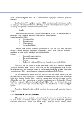 45
diskli kameraların fiyatları Mini DV ve DVD ortamına kayıt yapan kameralara göre daha
yüksektir.
Kasetlere (mini DV) yaptığınız kayıtları MPEG kartı denilen görüntü aktarma kartları
ile bilgisayar ortamına aktarabilirsiniz. DVD ya da HDD ortamına yaptığınız kayıtları ise
avi, mpeg, mov gibi farklı formatlara dönüĢtürebilirsiniz.
 Lensler
Lenslerin temel iĢlevi görüntü aygıtının önünde küçük ve temiz bir görüntü üretmektir.
Genellikle video kameralar değiĢebilir odak uzaklıklı lenslere sahiptir.
Lenslerin temel nitelikleri;
 1.Odak uzaklığı,
 2.Odak noktası,
 3.Lens açıklığı,
 4.Alan derinliğidir.
Lenslerde odak uzaklığı, üretilecek görüntünün ne kadar dar veya geniĢ bir alanın
çerçeve içerisine alınacağı konusunda belirleyicidir. Ayrıca odak uzaklığı, nesnenin /
nesnelerin ne kadar büyük / küçük görüneceğini de belirler.
Lensler,
 GeniĢ açılı (narrow angle),
 Dar açılı (wide angle),
 Normal
 DeğiĢebilir odak uzaklıklı (zoom) olmak üzere sınıflandırılabilir.
GeniĢ açılı bir lens, geniĢ bir görüĢ açısı sağlar. GeniĢ açılı lenslerde, perspektif
yığılmalar açısından nesne / nesneler birbirlerine gerçekte olduğundan daha uzak algılanır.
Bu sebepten geniĢ açılı lenslerde kameraya yapılan yatay hareketler gerçekte olduğundan
yavaĢ, kameraya dikey yapılan hareketler ise gerçekte olduğundan hızlı algılanır.
Dar açılı lenslerde ise durum geniĢ açılı lenslerdekinin tam tersidir. Dar açılı bir lens
dar bir görüĢ açısı sağlarken perspektif yığılmalar açısından nesneler birbirlerine olduğundan
daha yakın görünür. Bundan dolayı kameraya yapılan yatay hareketlerde nesne gerçekte
olduğundan hızlı, dikey hareketlerde ise gerçekte olduğundan yavaĢ algılanacaktır. Normal
lensler ise perspektif yığılmaları insan gözünün gördüğüne yakın veren lenslerdir. Bir lensin
geniĢ, dar veya normal açılı olmasını belirleyen filmin köĢebentleri ve odak uzaklığıyla
ilgilidir.
Zoom lens, değiĢebilir odak uzaklığı sayesinde dar ve geniĢ açılı lensin özelliklerine
sahiptir.
4.2.3. Bilgisayar Kamerası (Webcam)
Bilgisayara resim ve görüntüyü aktarmak için kullanılan donanım birimidir. WebCam
ile evde video ve resimler çekmek, ayrıca internet alt yapısını kullanarak görüntülü
konuĢmak mümkündür. Bunun için birçok üretici WebCam üzerine tümleĢik olarak
 