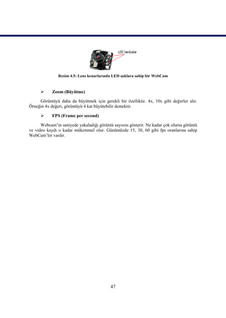 47
Resim 4.5: Lens kenarlarında LED ıĢıklara sahip bir WebCam
 Zoom (Büyütme)
Görüntüyü daha da büyütmek için gerekli bir özelliktir. 4x, 10x gibi değerler alır.
Örneğin 4x değeri, görüntüyü 4 kat büyütebilir demektir.
 FPS (Frame per second)
Webcam’in saniyede yakaladığı görüntü sayısını gösterir. Ne kadar çok olursa görüntü
ve video kaydı o kadar mükemmel olur. Günümüzde 15, 30, 60 gibi fps oranlarına sahip
WebCam’ler vardır.
 