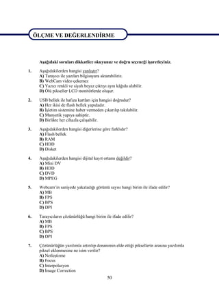 50
ÖLÇME VE DEĞERLENDĠRME
AĢağıdaki soruları dikkatlice okuyunuz ve doğru seçeneği iĢaretleyiniz.
1. AĢağıdakilerden hangisi yanlıĢtır?
A) Tarayıcı ile yazıları bilgisayara aktarabiliriz.
B) WebCam video çekemez
C) Yazıcı renkli ve siyah beyaz çıktıyı aynı kâğıda alabilir.
D) Ölü pikseller LCD monitörlerde oluĢur.
2. USB bellek ile hafıza kartları için hangisi doğrudur?
A) Her ikisi de flash bellek yapıdadır.
B) ĠĢletim sistemine haber vermeden çıkarılıp takılabilir.
C) Manyetik yapıya sahiptir.
D) Birlikte her cihazla çalıĢabilir.
3. AĢağıdakilerden hangisi diğerlerine göre farklıdır?
A) Flash bellek
B) RAM
C) HDD
D) Disket
4. AĢağıdakilerden hangisi dijital kayıt ortamı değildir?
A) Mini DV
B) HDD
C) DVD
D) MPEG
5. Webcam’in saniyede yakaladığı görüntü sayısı hangi birim ile ifade edilir?
A) MB
B) FPS
C) BPS
D) DPI
6. Tarayıcıların çözünürlüğü hangi birim ile ifade edilir?
A) MB
B) FPS
C) BPS
D) DPI
7. Çözünürlüğün yazılımla artırılıp donanımın elde ettiği piksellerin arasına yazılımla
piksel eklenmesine ne isim verilir?
A) NetleĢtirme
B) Focus
C) Interpolasyon
D) Image Correction
ÖLÇME VE DEĞERLENDĠRME
 