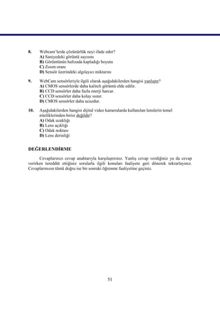51
8. Webcam’lerde çözünürlük neyi ifade eder?
A) Saniyedeki görüntü sayısını
B) Görüntünün hafızada kapladığı boyutu
C) Zoom oranı
D) Sensör üzerindeki algılayıcı miktarını
9. WebCam sensörleriyle ilgili olarak aĢağıdakilerden hangisi yanlıĢtır?
A) CMOS sensörlerde daha kaliteli görüntü elde edilir.
B) CCD sensörler daha fazla enerji harcar.
C) CCD sensörler daha kolay ısınır.
D) CMOS sensörler daha ucuzdur.
10. AĢağıdakilerden hangisi dijital video kameralarda kullanılan lenslerin temel
niteliklerinden birisi değildir?
A) Odak uzaklığı
B) Lens açıklığı
C) Odak noktası
D) Lens derinliği
DEĞERLENDĠRME
Cevaplarınızı cevap anahtarıyla karĢılaĢtırınız. YanlıĢ cevap verdiğiniz ya da cevap
verirken tereddüt ettiğiniz sorularla ilgili konuları faaliyete geri dönerek tekrarlayınız.
Cevaplarınızın tümü doğru ise bir sonraki öğrenme faaliyetine geçiniz.
 