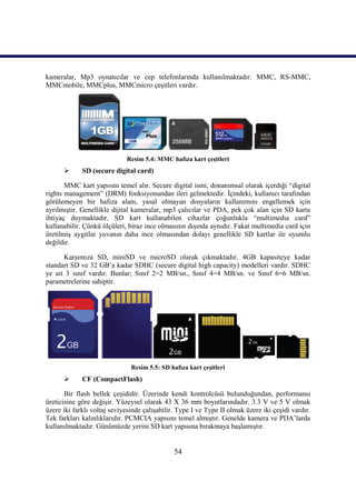 54
kameralar, Mp3 oynatıcılar ve cep telefonlarında kullanılmaktadır. MMC, RS-MMC,
MMCmobile, MMCplus, MMCmicro çeĢitleri vardır.
Resim 5.4: MMC hafıza kart çeĢitleri
 SD (secure digital card)
MMC kart yapısını temel alır. Secure digital ismi, donanımsal olarak içerdiği “digital
rights management” (DRM) fonksiyonundan ileri gelmektedir. Ġçindeki, kullanıcı tarafından
görülemeyen bir hafıza alanı, yasal olmayan dosyaların kullanımını engellemek için
ayrılmıĢtır. Genellikle dijital kameralar, mp3 çalıcılar ve PDA, pek çok alan için SD karta
ihtiyaç duymaktadır. SD kart kullanabilen cihazlar çoğunlukla “multimedia card”
kullanabilir. Çünkü ölçüleri, biraz ince olmasının dıĢında aynıdır. Fakat multimedia card için
üretilmiĢ aygıtlar yuvanın daha ince olmasından dolayı genellikle SD kartlar ile uyumlu
değildir.
KarĢımıza SD, miniSD ve microSD olarak çıkmaktadır. 4GB kapasiteye kadar
standart SD ve 32 GB’a kadar SDHC (secure digital high capacity) modelleri vardır. SDHC
ye ait 3 sınıf vardır. Bunlar; Sınıf 2=2 MB/sn., Sınıf 4=4 MB/sn. ve Sınıf 6=6 MB/sn.
parametrelerine sahiptir.
Resim 5.5: SD hafıza kart çeĢitleri
 CF (CompactFlash)
Bir flash bellek çeĢididir. Üzerinde kendi kontrolcüsü bulunduğundan, performansı
üreticisine göre değiĢir. Yüzeysel olarak 43 X 36 mm boyutlarındadır. 3.3 V ve 5 V olmak
üzere iki farklı voltaj seviyesinde çalıĢabilir. Type I ve Type II olmak üzere iki çeĢidi vardır.
Tek farkları kalınlıklarıdır. PCMCIA yapısını temel almıĢtır. Genelde kamera ve PDA’larda
kullanılmaktadır. Günümüzde yerini SD kart yapısına bırakmaya baĢlamıĢtır.
 