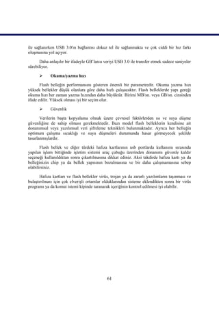 61
ile sağlanırken USB 3.0′ın bağlantısı dokuz tel ile sağlanmakta ve çok ciddi bir hız farkı
oluĢmasına yol açıyor.
Daha anlaĢılır bir ifadeyle GB’larca veriyi USB 3.0 ile transfer etmek sadece saniyeler
sürebiliyor.
 Okuma/yazma hızı
Flash belleğin performansını gösteren önemli bir parametredir. Okuma yazma hızı
yüksek bellekler düĢük olanlara göre daha hızlı çalıĢacaktır. Flash belleklerde yapı gereği
okuma hızı her zaman yazma hızından daha büyüktür. Birimi MB/sn. veya GB/sn. cinsinden
ifade edilir. Yüksek olması iyi bir seçim olur.
 Güvenlik
Verilerin baĢta kopyalama olmak üzere çevresel faktörlerden ısı ve suya düĢme
güvenliğine de sahip olması gerekmektedir. Bazı model flash belleklerin kendisine ait
donanımsal veya yazılımsal veri Ģifreleme teknikleri bulunmaktadır. Ayrıca her belleğin
optimum çalıĢma sıcaklığı ve suya düĢmeleri durumunda hasar görmeyecek Ģekilde
tasarlanmıĢlardır.
Flash bellek ve diğer türdeki hafıza kartlarının usb portlarda kullanımı sırasında
yapılan iĢlem bittiğinde iĢletim sistemi araç çubuğu üzerinden donanımı güvenle kaldır
seçeneği kullanıldıktan sonra çıkartılmasına dikkat ediniz. Aksi takdirde hafıza kartı ya da
belleğinizin chip ya da bellek yapısının bozulmasına ve bir daha çalıĢmamasına sebep
olabilirsiniz.
Hafıza kartları ve flash bellekler virüs, trojan ya da zararlı yazılımların taĢınması ve
bulaĢtırılması için çok elveriĢli ortamlar olduklarından sisteme eklendikten sonra bir virüs
programı ya da komut istemi kipinde taranarak içeriğinin kontrol edilmesi iyi olabilir.
 