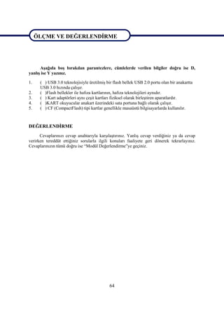 64
ÖLÇME VE DEĞERLENDĠRME
AĢağıda boĢ bırakılan parantezlere, cümlelerde verilen bilgiler doğru ise D,
yanlıĢ ise Y yazınız.
1. ( ) USB 3.0 teknolojisiyle üretilmiĢ bir flash bellek USB 2.0 portu olan bir anakartta
USB 3.0 hızında çalıĢır.
2. ( )Flash bellekler ile hafıza kartlarının, hafıza teknolojileri aynıdır.
3. ( ) Kart adaptörleri aynı çeĢit kartları fiziksel olarak birleĢtiren aparatlardır.
4. ( )KART okuyucular anakart üzerindeki sata portuna bağlı olarak çalıĢır.
5. ( ) CF (CompactFlash) tipi kartlar genellikle masaüstü bilgisayarlarda kullanılır.
DEĞERLENDĠRME
Cevaplarınızı cevap anahtarıyla karĢılaĢtırınız. YanlıĢ cevap verdiğiniz ya da cevap
verirken tereddüt ettiğiniz sorularla ilgili konuları faaliyete geri dönerek tekrarlayınız.
Cevaplarınızın tümü doğru ise “Modül Değerlendirme”ye geçiniz.
ÖLÇME VE DEĞERLENDĠRME
 