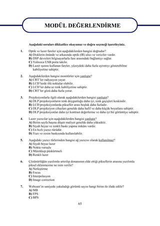 65
MODÜL DEĞERLENDĠRME
AĢağıdaki soruları dikkatlice okuyunuz ve doğru seçeneği iĢaretleyiniz.
1. Optik ve lazer fareler için aĢağıdakilerden hangisi doğrudur?
A) Disklerin önünde ve arkasında optik (IR) alıcı ve vericiler vardır.
B) DSP devreleri bilgisayarlarla fare arasındaki bağlantıyı sağlar.
C) Yalnızca USB porta takılır.
D) Lazer ıĢınını kullanan fareler, yüzeydeki daha fazla ayrıntıyı gösterebilme
kabiliyetine sahiptir.
2. AĢağıdakilerden hangisi monitörler için yanlıĢtır?
A) CRT’ler radyasyon yayar.
B) LCD’lerde ölü noktalar olabilir.
C) LCD’ler daha az renk kabiliyetine sahiptir.
D) CRT’ler gözü daha fazla yorar.
3. Projeksiyonlarla ilgili olarak aĢağıdakilerden hangisi yanlıĢtır?
A) DLP projeksiyonların renk doygunluğu daha iyi, renk geçiĢleri keskindir.
B) LCD projeksiyonlarda pikseller arası boĢluk daha fazladır.
C) DLP projeksiyon cihazları genelde daha hafif ve daha küçük boyutlara sahiptir.
D) DLP projeksiyonlar daha iyi kontrast değerlerine ve daha iyi bir görüntüye sahiptir.
4. Lazer yazıcılar için aĢağıdakilerden hangisi yanlıĢtır?
A) Birim sayfa baĢına düĢen maliyet genelde daha yüksektir.
B) Siyah beyaz ve renkli baskı yapma imkânı vardır.
C) En hızlı yazıcı türüdür.
D) Yazı ve resim baskısında kullanılabilir.
5. AĢağıdaki yazıcı türlerinden hangisi ağ yazıcısı olarak kullanılmaz?
A) Siyah beyaz lazer
B) Nokta vuruĢlu
C) Mürekkep püskürtmeli
D) Renkli lazer
6. Çözünürlüğün yazılımla artırılıp donanımın elde ettiği piksellerin arasına yazılımla
piksel eklenmesine ne isim verilir?
A) NetleĢtirme
B) Focus
C) Interpolasyon
D) Image correction
7. Webcam’in saniyede yakaladığı görüntü sayısı hangi birim ile ifade edilir?
A) MB
B) FPS
C) BPS
MODÜL DEĞERLENDĠRME
 
