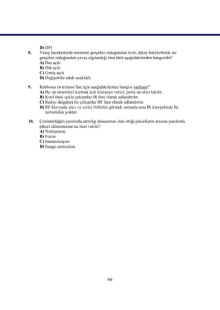 66
D) DPI
8. Yatay hareketlerde nesnenin gerçekte olduğundan hızlı, dikey hareketlerde ise
gerçekte olduğundan yavaĢ algılandığı lens türü aĢağıdakilerden hangisidir?
A) Dar açılı
B) Dik açılı
C) GeniĢ açılı
D) DeğiĢebilir odak uzaklıklı
9. Kablosuz (wireless) fare için aĢağıdakilerden hangisi yanlıĢtır?
A) Bu tip sistemleri kurmak için klavyeye verici, porta ise alıcı takılır.
B) Kızıl ötesi ıĢıkla çalıĢanlar IR fare olarak adlandırılır.
C) Radyo dalgaları ile çalıĢanlar RF fare olarak adlandırılır.
D) RF klavyede alıcı ve verici birbirini görmek zorunda ama IR klavyelerde bu
zorunluluk yoktur.
10. Çözünürlüğün yazılımla artırılıp donanımın elde ettiği piksellerin arasına yazılımla
piksel eklenmesine ne isim verilir?
A) NetleĢtirme
B) Focus
C) Interpolasyon
D) Image correction
 