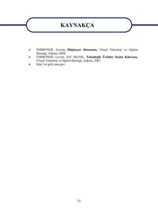 71
KAYNAKÇA
 EMMUNGĠL Levent, Bilgisayar Donanımı, Ulusal Teknoloji ve Eğitim
Derneği, Ankara, 2008.
 EMMUNGĠL Levent, Elif AKYOL, Teknolojik Ürünler Seçim Kılavuzu,
Ulusal Teknoloji ve Eğitim Derneği, Ankara, 2007.
 http://rst.gsfc.nasa.gov
KAYNAKÇA
 