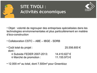 SITE TIVOLI  :  Activités économiques Objet : volonté de regrouper des entreprises spécialisées dans les technologies environnementales et plus particulièrement en matière d’éco-construction Collaboration CSTC – ABE – IBGE - SDRB  Coût total du projet :  25.556.600 € dont : Subside FEDER 2007-2013:  14.410.627 € Marché de promotion : 11.155.973 € 12.000 m² au total, dont 7.500m² pour Greenbizz  