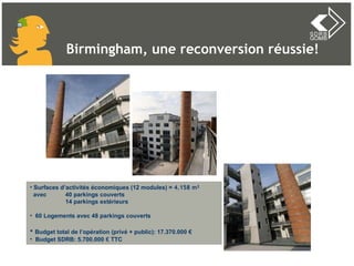 Surfaces d’activités économiques (12 modules) =  4.158 m² avec  40 parkings couverts 14 parkings extérieurs 60 Logements avec 48 parkings couverts  Budget total de l’opération (privé + public): 17.370.000 € Budget SDRB: 5.700.000  €  TTC Birmingham, une reconversion réussie! 