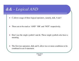 && - Logical AND
  C allows usage of three logical operators, namely, &&, || and !



  These are to be read as ‘AND’ ‘OR’ and ‘NOT’ respectively.



  Don’t use the single symbol | and &. These single symbols also have a
  meaning.



  The first two operators, && and ||, allow two or more conditions to be
  combined in an if statement.

                                 Vinay Arora
                                    CSED
 