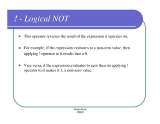 ! - Logical NOT
  This operator reverses the result of the expression it operates on.

  For example, if the expression evaluates to a non-zero value, then
  applying ! operator to it results into a 0.

  Vice versa, if the expression evaluates to zero then on applying !
  operator to it makes it 1, a non-zero value.




                                  Vinay Arora
                                     CSED
 