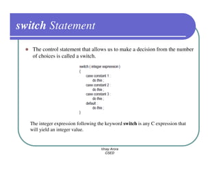 switch Statement
   The control statement that allows us to make a decision from the number
   of choices is called a switch.




  The integer expression following the keyword switch is any C expression that
  will yield an integer value.


                                    Vinay Arora
                                       CSED
 